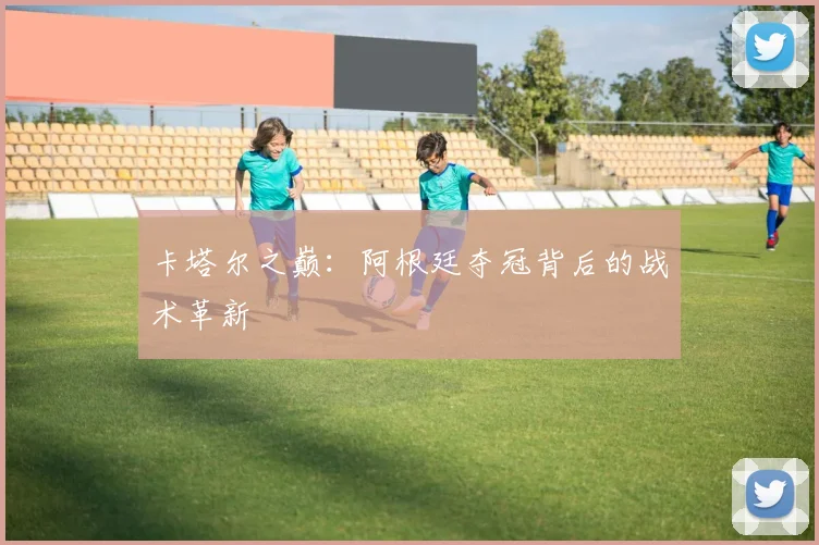 卡塔尔之巅：阿根廷夺冠背后的战术革新