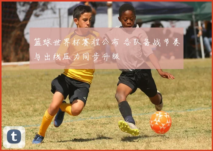 篮球世界杯赛程公布 各队备战节奏与出线压力同步升级