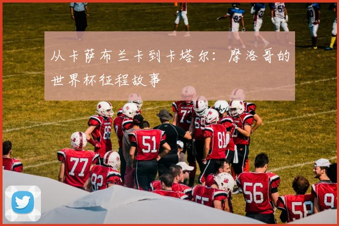 从卡萨布兰卡到卡塔尔：摩洛哥的世界杯征程故事
