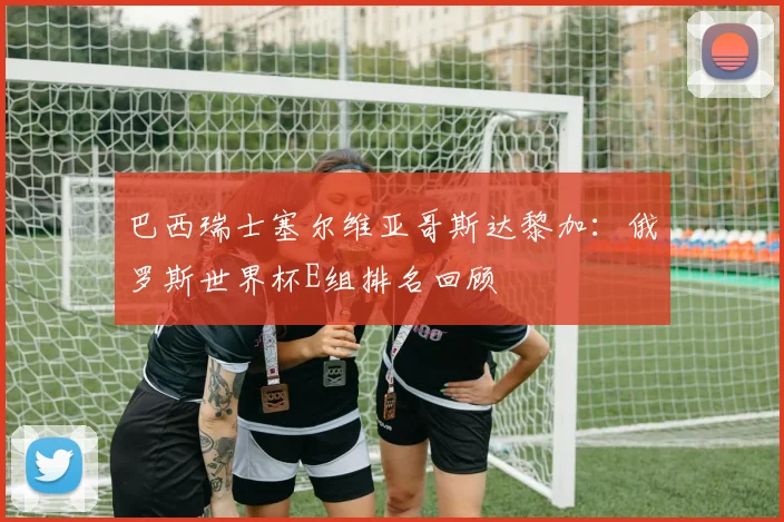 巴西瑞士塞尔维亚哥斯达黎加：俄罗斯世界杯E组排名回顾
