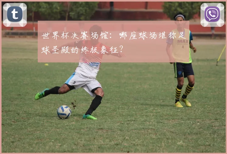 世界杯决赛场馆：哪座球场堪称足球圣殿的终极象征？