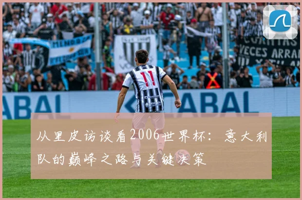 从里皮访谈看2006世界杯：意大利队的巅峰之路与关键决策