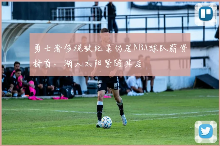勇士奢侈税破纪录仍居NBA球队薪资榜首,湖人太阳紧随其后