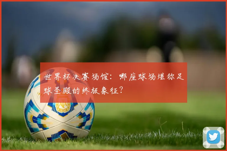 世界杯决赛场馆：哪座球场堪称足球圣殿的终极象征？