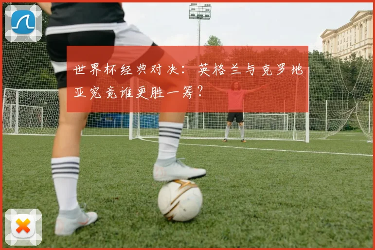 世界杯经典对决：英格兰与克罗地亚究竟谁更胜一筹？