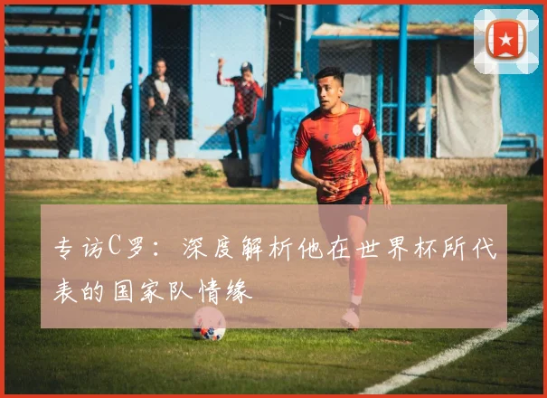 专访C罗：深度解析他在世界杯所代表的国家队情缘