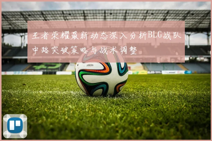 王者荣耀最新动态深入分析BLG战队中路突破策略与战术调整