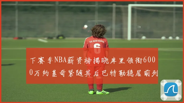 下赛季NBA薪资榜揭晓库里领衔6000万约基奇紧随其后巴特勒稳居前列