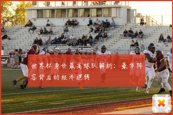 世界杯身价最高球队解析：豪华阵容背后的经济逻辑