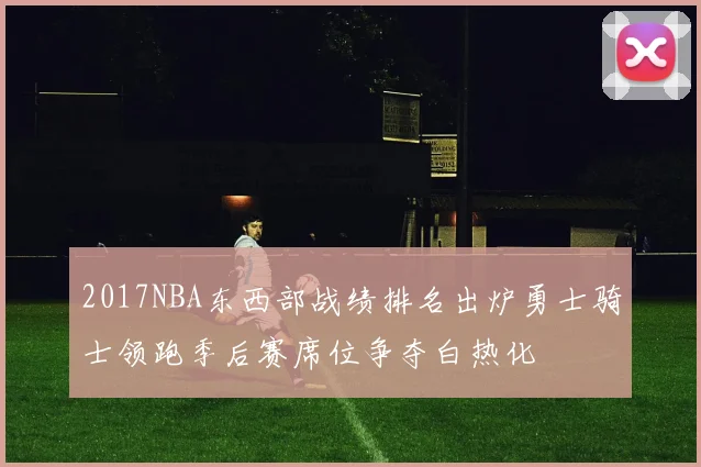 2017NBA东西部战绩排名出炉勇士骑士领跑季后赛席位争夺白热化