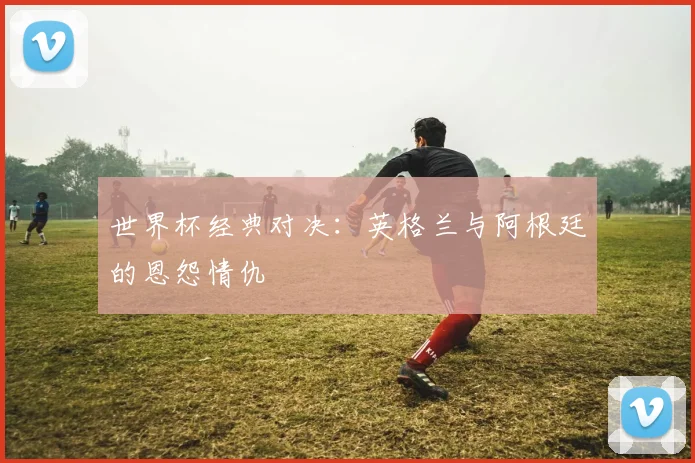 世界杯经典对决：英格兰与阿根廷的恩怨情仇