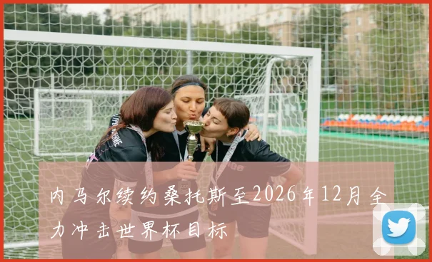 内马尔续约桑托斯至2026年12月全力冲击世界杯目标