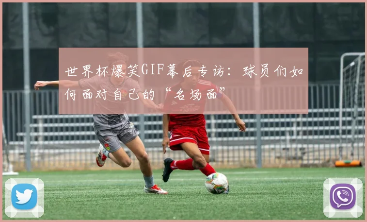 世界杯爆笑GIF幕后专访:球员们如何面对自己的“名场面”