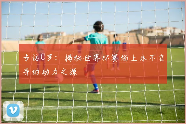 专访C罗：揭秘世界杯赛场上永不言弃的动力之源