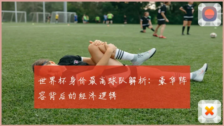 世界杯身价最高球队解析:豪华阵容背后的经济逻辑
