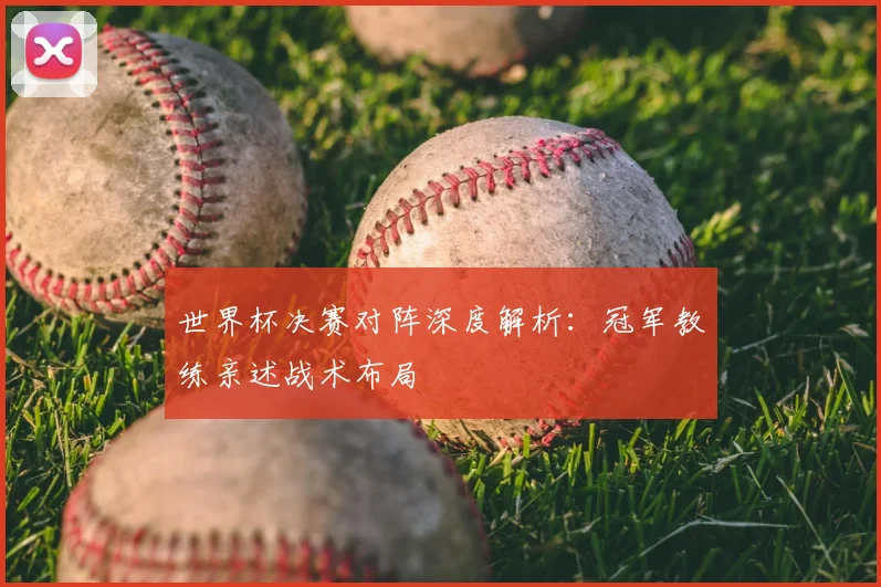 世界杯决赛对阵深度解析：冠军教练亲述战术布局