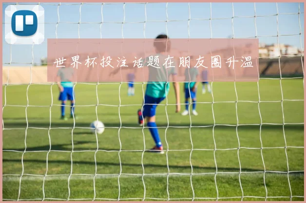 世界杯投注话题在朋友圈升温