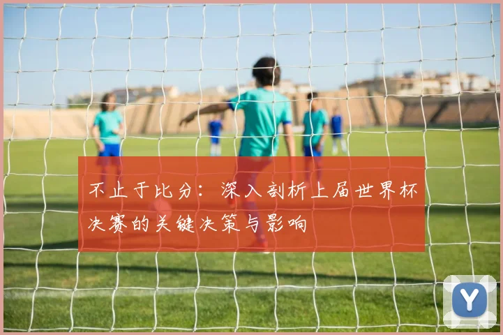 不止于比分:深入剖析上届世界杯决赛的关键决策与影响
