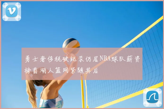 勇士奢侈税破纪录仍居NBA球队薪资榜首湖人篮网紧随其后