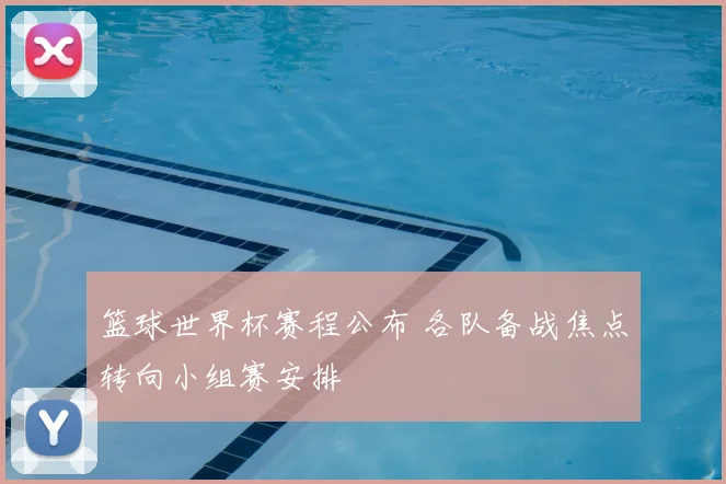 篮球世界杯赛程公布 各队备战焦点转向小组赛安排