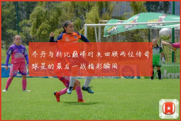 乔丹与科比巅峰对决回顾两位传奇球星的最后一战精彩瞬间