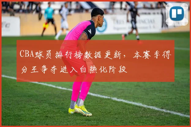 CBA球员排行榜数据更新，本赛季得分王争夺进入白热化阶段