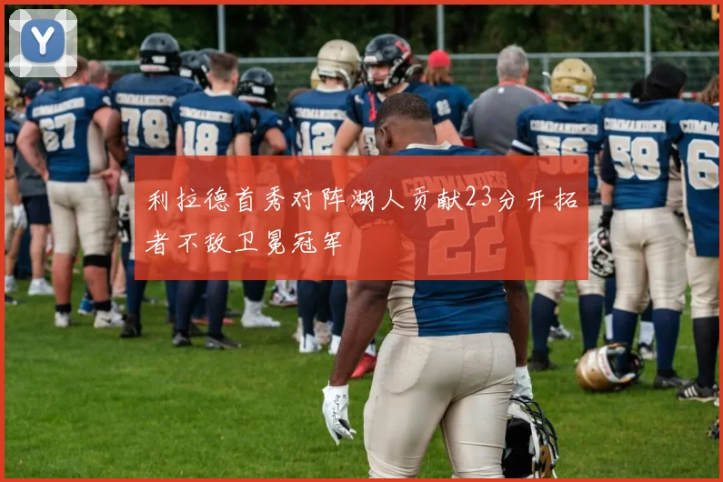 利拉德首秀对阵湖人贡献23分开拓者不敌卫冕冠军