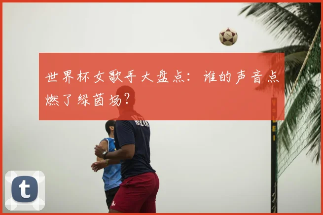 世界杯女歌手大盘点：谁的声音点燃了绿茵场？