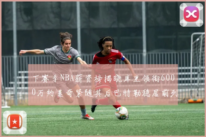 下赛季NBA薪资榜揭晓库里领衔6000万约基奇紧随其后巴特勒稳居前列