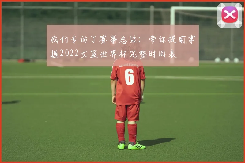 我们专访了赛事总监:带你提前掌握2022女篮世界杯完整时间表