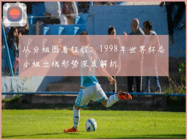从分组图看征程：1998年世界杯各小组出线形势深度解析
