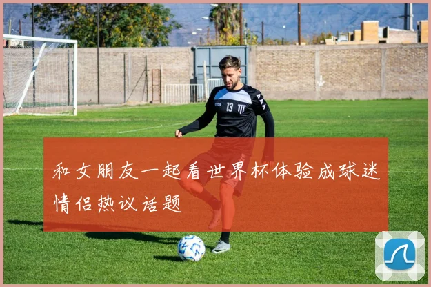 和女朋友一起看世界杯体验成球迷情侣热议话题