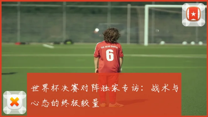 世界杯决赛对阵独家专访：战术与心态的终极较量