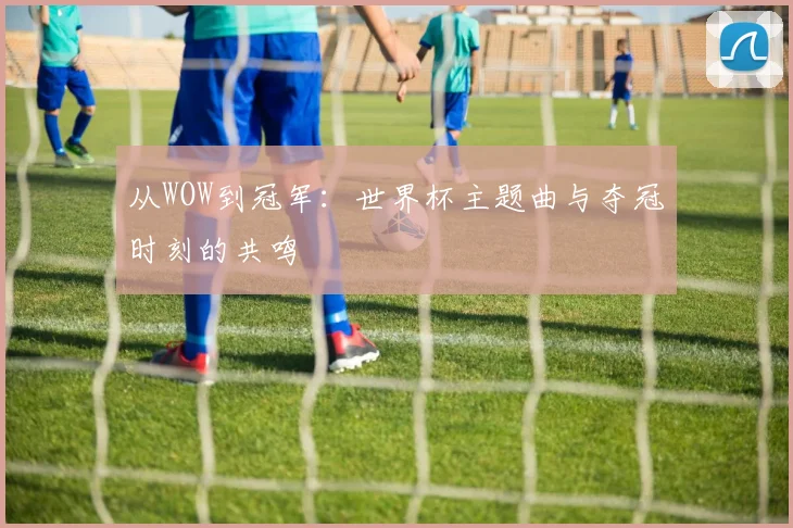 从WOW到冠军:世界杯主题曲与夺冠时刻的共鸣