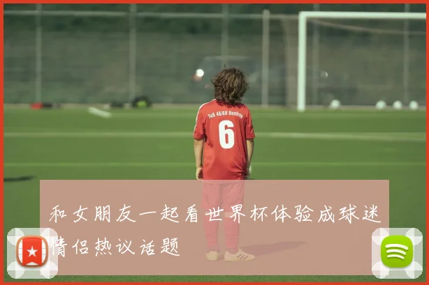 和女朋友一起看世界杯体验成球迷情侣热议话题